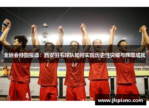 全运会特别报道：西安羽毛球队如何实现历史性突破与辉煌成就