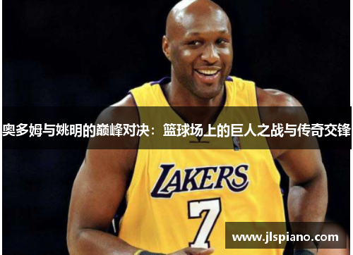奥多姆与姚明的巅峰对决：篮球场上的巨人之战与传奇交锋