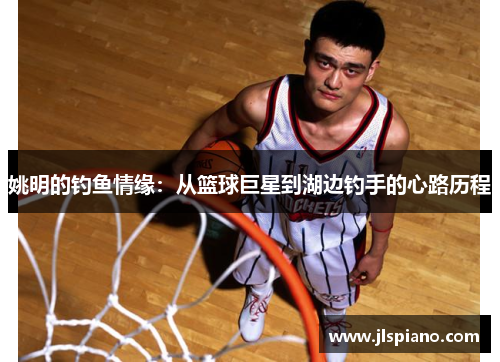 姚明的钓鱼情缘：从篮球巨星到湖边钓手的心路历程