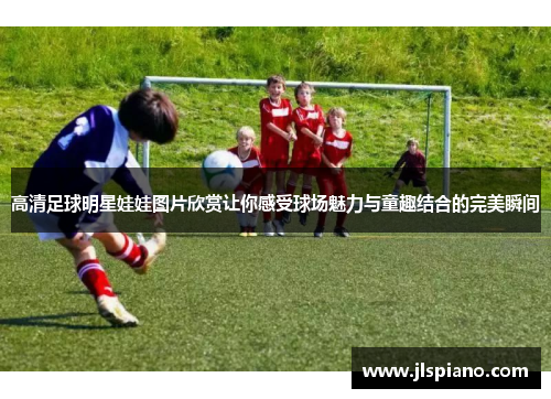 高清足球明星娃娃图片欣赏让你感受球场魅力与童趣结合的完美瞬间