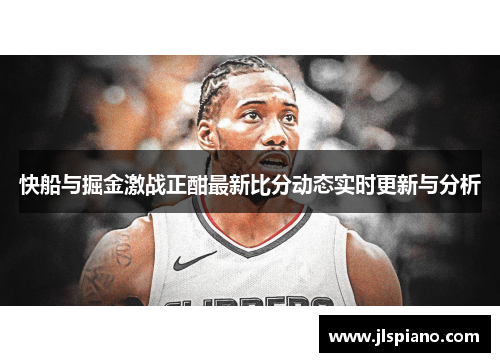 快船与掘金激战正酣最新比分动态实时更新与分析